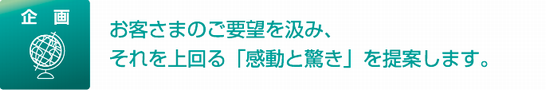 企画 お客さまのご要望を汲み、それを上回る「感動と驚き」を提案します。