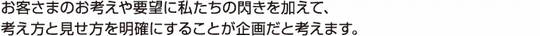 お客さまのお考えや要望に私たちの閃きを加えて、考え方と見せ方を明確にすることが企画だと考えます。