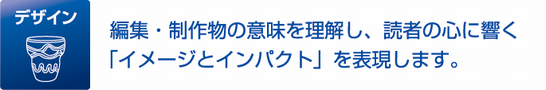 デザイン 編集・制作物の意味を理解し、読者の心に響く「イメージとインパクト」を表現します。