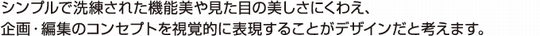シンプルで洗練された機能美や見た目の美しさにくわえ、企画・編集のコンセプトを視覚的に表現することがデザインだと考えます。