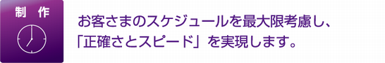 制作 お客さまのスケジュールを最大限考慮し、「正確さとスピード」を実現します。