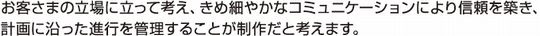 お客さまの立場に立って考え、きめ細やかなコミュニケーションにより信頼を築き、計画に沿った進行を管理することが制作だと考えます。
