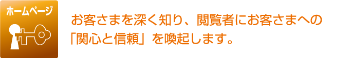 ホームページ お客さまを深く知り、閲覧者にお客さまへの「関心と信頼」を喚起します。