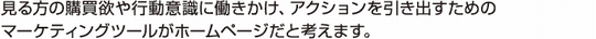 見る方の購買欲や行動意識に働きかけ、アクションを引き出すためのマーケティングツールがホームページだと考えます。